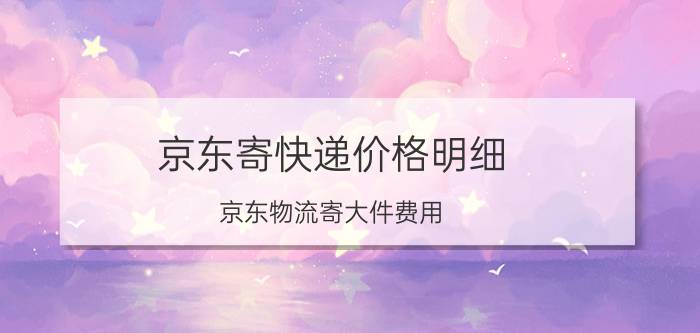 京东寄快递价格明细 京东物流寄大件费用？